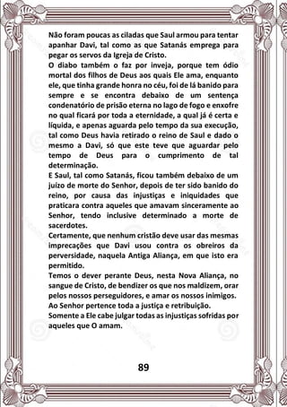 89
Não foram poucas as ciladas que Saul armou para tentar
apanhar Davi, tal como as que Satanás emprega para
pegar os servos da Igreja de Cristo.
O diabo também o faz por inveja, porque tem ódio
mortal dos filhos de Deus aos quais Ele ama, enquanto
ele, que tinha grande honra no céu, foi de lá banido para
sempre e se encontra debaixo de um sentença
condenatório de prisão eterna no lago de fogo e enxofre
no qual ficará por toda a eternidade, a qual já é certa e
líquida, e apenas aguarda pelo tempo da sua execução,
tal como Deus havia retirado o reino de Saul e dado o
mesmo a Davi, só que este teve que aguardar pelo
tempo de Deus para o cumprimento de tal
determinação.
E Saul, tal como Satanás, ficou também debaixo de um
juízo de morte do Senhor, depois de ter sido banido do
reino, por causa das injustiças e iniquidades que
praticara contra aqueles que amavam sinceramente ao
Senhor, tendo inclusive determinado a morte de
sacerdotes.
Certamente, que nenhum cristão deve usar das mesmas
imprecações que Davi usou contra os obreiros da
perversidade, naquela Antiga Aliança, em que isto era
permitido.
Temos o dever perante Deus, nesta Nova Aliança, no
sangue de Cristo, de bendizer os que nos maldizem, orar
pelos nossos perseguidores, e amar os nossos inimigos.
Ao Senhor pertence toda a justiça e retribuição.
Somente a Ele cabe julgar todas as injustiças sofridas por
aqueles que O amam.
 
