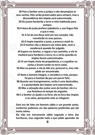 9
28 Pois o Senhor ama a justiça e não desampara os
seus santos. Eles serão preservados para sempre, mas a
descendência dos ímpios será exterminada.
29 Os justos herdarão a terra e nela habitarão para
sempre.
30 A boca do justo profere sabedoria; a sua língua fala
o que é reto.
31 A lei do seu Deus está em seu coração; não
resvalarão os seus passos.
32 O ímpio espreita o justo, e procura matá-lo.
33 O Senhor não o deixará nas mãos dele, nem o
condenará quando for julgado.
34 Espera no Senhor, e segue o seu caminho, e ele te
exaltará para herdares a terra; tu o verás quando os
ímpios forem exterminados.
35 Vi um ímpio cheio de prepotência, e a espalhar-se
como a árvore verde na terra natal.
36 Mas eu passei, e ele já não era; procurei-o, mas não
pôde ser encontrado.
37 Nota o homem íntegro, e considera o reto, porque
há para o homem de paz um porvir feliz.
38 Quanto aos transgressores, serão à uma destruídos,
e a posteridade dos ímpios será exterminada.
39 Mas a salvação dos justos vem do Senhor; ele é a
sua fortaleza no tempo da angústia.
40 E o Senhor os ajuda e os livra; ele os livra dos ímpios
e os salva, porquanto nele se refugiam.
Davi era de fato um homem sábio e um grande santo,
conforme podemos ver das palavras proferidas por ele
neste salmo.
Ele não era meramente sábio segundo a letra das
Escrituras, mas segundo tudo o que pôde aprender da
 