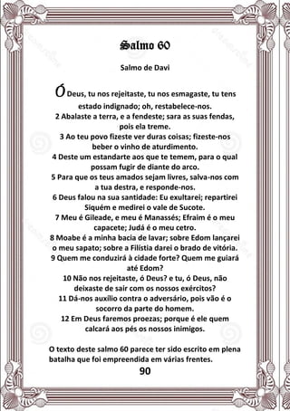 90
Salmo 60
Salmo de Davi
ÓDeus, tu nos rejeitaste, tu nos esmagaste, tu tens
estado indignado; oh, restabelece-nos.
2 Abalaste a terra, e a fendeste; sara as suas fendas,
pois ela treme.
3 Ao teu povo fizeste ver duras coisas; fizeste-nos
beber o vinho de aturdimento.
4 Deste um estandarte aos que te temem, para o qual
possam fugir de diante do arco.
5 Para que os teus amados sejam livres, salva-nos com
a tua destra, e responde-nos.
6 Deus falou na sua santidade: Eu exultarei; repartirei
Siquém e medirei o vale de Sucote.
7 Meu é Gileade, e meu é Manassés; Efraim é o meu
capacete; Judá é o meu cetro.
8 Moabe é a minha bacia de lavar; sobre Edom lançarei
o meu sapato; sobre a Filístia darei o brado de vitória.
9 Quem me conduzirá à cidade forte? Quem me guiará
até Edom?
10 Não nos rejeitaste, ó Deus? e tu, ó Deus, não
deixaste de sair com os nossos exércitos?
11 Dá-nos auxílio contra o adversário, pois vão é o
socorro da parte do homem.
12 Em Deus faremos proezas; porque é ele quem
calcará aos pés os nossos inimigos.
O texto deste salmo 60 parece ter sido escrito em plena
batalha que foi empreendida em várias frentes.
 