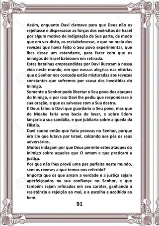 91
Assim, enquanto Davi clamava para que Deus não os
rejeitasse e dispersasse as forças dos exércitos de Israel
por algum motivo de indignação da Sua parte, de modo
que em vez disto, os restabelecesse, e que no meio dos
revezes que havia feito o Seu povo experimentar, que
lhes desse um estandarte, para fazer com que os
inimigos de Israel batessem em retirada.
Estas batalhas empreendidas por Davi ilustram a nossa
vida neste mundo, em que nossas alegrias nas vitórias
que o Senhor nos concede estão misturadas aos revezes
constantes que sofremos por causa das investidas do
Inimigo.
Somente o Senhor pode libertar o Seu povo dos ataques
do Inimigo, e por isso Davi lhe pediu que respondesse à
sua oração, e que os salvasse com a Sua destra.
E Deus falou a Davi que guardaria o Seu povo, mas que
de Moabe faria uma bacia de lavar, e sobre Edom
lançaria a sua sandália, e que jubilaria sobre a queda da
Filistia.
Davi soube então que faria proezas no Senhor, porque
era Ele que lutava por Israel, calcando aos pés os seus
adversários.
Muitos indagam por que Deus permite estes ataques do
Inimigo sobre aqueles que O amam e que praticam a
justiça.
Por que não lhes provê uma paz perfeita neste mundo,
sem os reveses a que temos nos referido?
Importa que os que amam a verdade e a justiça sejam
aperfeiçoados na sua confiança no Senhor, e que
também sejam refinados em seu caráter, ganhando a
resistência e rejeição ao mal, e a escolha e acolhida ao
bem.
 