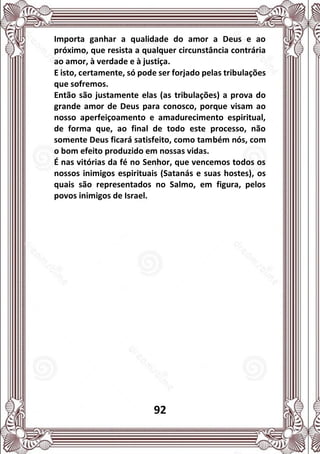 92
Importa ganhar a qualidade do amor a Deus e ao
próximo, que resista a qualquer circunstância contrária
ao amor, à verdade e à justiça.
E isto, certamente, só pode ser forjado pelas tribulações
que sofremos.
Então são justamente elas (as tribulações) a prova do
grande amor de Deus para conosco, porque visam ao
nosso aperfeiçoamento e amadurecimento espiritual,
de forma que, ao final de todo este processo, não
somente Deus ficará satisfeito, como também nós, com
o bom efeito produzido em nossas vidas.
É nas vitórias da fé no Senhor, que vencemos todos os
nossos inimigos espirituais (Satanás e suas hostes), os
quais são representados no Salmo, em figura, pelos
povos inimigos de Israel.
 