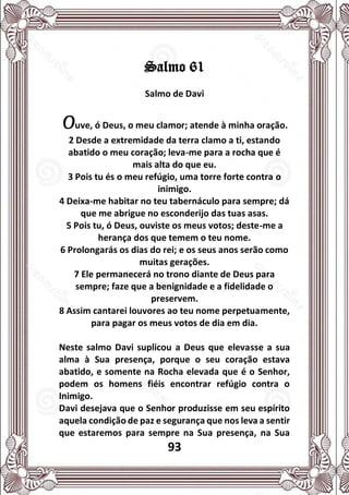 93
Salmo 61
Salmo de Davi
Ouve, ó Deus, o meu clamor; atende à minha oração.
2 Desde a extremidade da terra clamo a ti, estando
abatido o meu coração; leva-me para a rocha que é
mais alta do que eu.
3 Pois tu és o meu refúgio, uma torre forte contra o
inimigo.
4 Deixa-me habitar no teu tabernáculo para sempre; dá
que me abrigue no esconderijo das tuas asas.
5 Pois tu, ó Deus, ouviste os meus votos; deste-me a
herança dos que temem o teu nome.
6 Prolongarás os dias do rei; e os seus anos serão como
muitas gerações.
7 Ele permanecerá no trono diante de Deus para
sempre; faze que a benignidade e a fidelidade o
preservem.
8 Assim cantarei louvores ao teu nome perpetuamente,
para pagar os meus votos de dia em dia.
Neste salmo Davi suplicou a Deus que elevasse a sua
alma à Sua presença, porque o seu coração estava
abatido, e somente na Rocha elevada que é o Senhor,
podem os homens fiéis encontrar refúgio contra o
Inimigo.
Davi desejava que o Senhor produzisse em seu espírito
aquela condição de paz e segurança que nos leva a sentir
que estaremos para sempre na Sua presença, na Sua
 