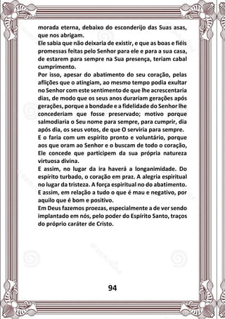 94
morada eterna, debaixo do esconderijo das Suas asas,
que nos abrigam.
Ele sabia que não deixaria de existir, e que as boas e fiéis
promessas feitas pelo Senhor para ele e para a sua casa,
de estarem para sempre na Sua presença, teriam cabal
cumprimento.
Por isso, apesar do abatimento do seu coração, pelas
aflições que o atingiam, ao mesmo tempo podia exultar
no Senhor com este sentimento de que lhe acrescentaria
dias, de modo que os seus anos durariam gerações após
gerações, porque a bondade e a fidelidade do Senhor lhe
concederiam que fosse preservado; motivo porque
salmodiaria o Seu nome para sempre, para cumprir, dia
após dia, os seus votos, de que O serviria para sempre.
E o faria com um espírito pronto e voluntário, porque
aos que oram ao Senhor e o buscam de todo o coração,
Ele concede que participem da sua própria natureza
virtuosa divina.
E assim, no lugar da ira haverá a longanimidade. Do
espírito turbado, o coração em praz. A alegria espiritual
no lugar da tristeza. A força espiritual no do abatimento.
E assim, em relação a tudo o que é mau e negativo, por
aquilo que é bom e positivo.
Em Deus fazemos proezas, especialmente a de ver sendo
implantado em nós, pelo poder do Espírito Santo, traços
do próprio caráter de Cristo.
 