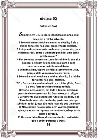 95
Salmo 62
Salmo de Davi
Somente em Deus espera silenciosa a minha alma;
dele vem a minha salvação.
2 Só ele é a minha rocha e a minha salvação; é ele a
minha fortaleza; não serei grandemente abalado.
3 Até quando acometereis um homem, todos vós, para
o derrubardes, como a um muro pendido, uma cerca
prestes a cair?
4 Eles somente consultam como derrubá-lo da sua alta
posição; deleitam-se em mentiras; com a boca
bendizem, mas no íntimo maldizem.
5 Ó minha alma, espera silenciosa somente em Deus,
porque dele vem a minha esperança.
6 Só ele é a minha rocha e a minha salvação; é a minha
fortaleza; não serei abalado.
7 Em Deus está a minha salvação e a minha glória; Deus
é o meu forte rochedo e o meu refúgio.
8 Confiai nele, ó povo, em todo o tempo; derramai
perante ele o vosso coração; Deus é o nosso refúgio.
9 Certamente que os filhos de Adão são vaidade, e os
filhos dos homens são desilusão; postos na balança,
subiriam; todos juntos são mais leves do que um sopro.
10 Não confieis na opressão, nem vos vanglorieis na
rapina; se as vossas riquezas aumentarem, não ponhais
nelas o coração.
11 Uma vez falou Deus, duas vezes tenho ouvido isto:
que o poder pertence a Deus.
 