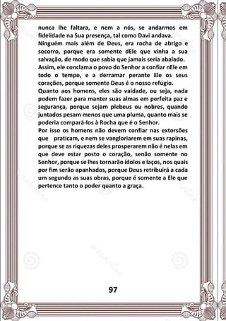 97
nunca lhe faltara, e nem a nós, se andarmos em
fidelidade na Sua presença, tal como Davi andava.
Ninguém mais além de Deus, era rocha de abrigo e
socorro, porque era somente dEle que vinha a sua
salvação, de modo que sabia que jamais seria abalado.
Assim, ele conclama o povo do Senhor a confiar nEle em
todo o tempo, e a derramar perante Ele os seus
corações, porque somente Deus é o nosso refúgio.
Quanto aos homens, eles são vaidade, ou seja, nada
podem fazer para manter suas almas em perfeita paz e
segurança, porque sejam plebeus ou nobres, quando
juntados pesam menos que uma pluma, quanto mais se
poderia compará-los à Rocha que é o Senhor.
Por isso os homens não devem confiar nas extorsões
que praticam, e nem se vangloriarem em suas rapinas,
porque se as riquezas deles prosperarem não é nelas em
que deve estar posto o coração, senão somente no
Senhor, porque se lhes tornarão ídolos e laços, nos quais
por fim serão apanhados, porque Deus retribuirá a cada
um segundo as suas obras, porque é somente a Ele que
pertence tanto o poder quanto a graça.
 