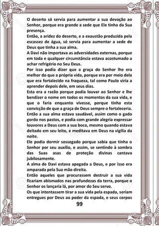 99
O deserto só servia para aumentar a sua devoção ao
Senhor, porque era grande a sede que Ele tinha da Sua
presença.
Então, a aridez do deserto, e a exaustão produzida pela
escassez de água, só servia para aumentar a sede de
Deus que tinha a sua alma.
A Davi não importava as adversidades externas, porque
em toda e qualquer circunstância estava acostumado a
achar refrigério no Seu Deus.
Por isso podia dizer que a graça do Senhor lhe era
melhor do que a própria vida, porque era por meio dela
que era fortalecido na fraqueza, tal como Paulo viria a
aprender depois dele, em seus dias.
Esta era a razão porque podia louvar ao Senhor e lhe
bendizer o nome em todos os momentos da sua vida, e
que o faria enquanto vivesse, porque tinha esta
convicção de que a graça de Deus sempre o fortaleceria.
Então a sua alma estava saudável, assim como o gado
gordo nos pastos, e podia com grande alegria expressar
louvores a Deus com a sua boca, mesmo quando estava
deitado em seu leito, e meditava em Deus na vigília da
noite.
Ele podia dormir sossegado porque sabia que tinha o
Senhor por seu auxílio, e assim, se sentindo à sombra
das Suas asas de proteção divinas cantava
jubilosamente.
A alma de Davi estava apegada a Deus, e por isso era
amparada pela Sua mão direita.
Então aqueles que procurassem destruir a sua vida
ficariam abismados nas profundezas da terra, porque o
Senhor os lançaria lá, por amor do Seu servo.
Os que intentassem tirar a sua vida pela espada, seriam
entregues por Deus ao poder da espada, e seus corpos
 