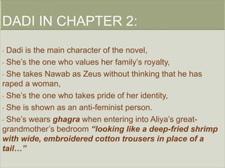 • Dadi is the main character of the novel, 
• She’s the one who values her family’s royalty, 
• She takes Nawab as Zeus without thinking that he has 
raped a woman, 
• She’s the one who takes pride of her identity, 
• She is shown as an anti-feminist person. 
• She’s wears ghagra when entering into Aliya’s great-grandmother’s 
bedroom “looking like a deep-fried shrimp 
with wide, embroidered cotton trousers in place of a 
tail…” 
 