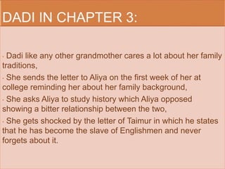 • Dadi like any other grandmother cares a lot about her family 
traditions, 
• She sends the letter to Aliya on the first week of her at 
college reminding her about her family background, 
• She asks Aliya to study history which Aliya opposed 
showing a bitter relationship between the two, 
• She gets shocked by the letter of Taimur in which he states 
that he has become the slave of Englishmen and never 
forgets about it. 
 