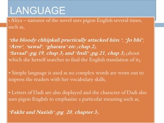 LANGUAGE 
• Aliya – narrator of the novel uses pigon English several times, 
such as, 
“the bloody chhipkali practically attacked him.”, “Jo bhi”, 
“Arre”, “sawal”, “gharara” etc (chap.2). 
“Savaal” (pg.19, chap.3) and “Imli” (pg.21, chap.3) (about 
which she herself searches to find the English translation of it). 
• Simple language is used as no complex words are worn out to 
impress the readers with her vocabulary skills, 
• Letters of Dadi are also displayed and the character of Dadi also 
uses pigon English to emphasize a particular meaning such as, 
“Fakhr and Nazish” (pg. 20, chapter 3). 
 