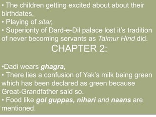 • The children getting excited about about their 
birthdates, 
• Playing of sitar, 
• Superiority of Dard-e-Dil palace lost it’s tradition 
of never becoming servants as Taimur Hind did. 
CHAPTER 2: 
•Dadi wears ghagra, 
• There lies a confusion of Yak’s milk being green 
which has been declared as green because 
Great-Grandfather said so. 
• Food like gol guppas, nihari and naans are 
mentioned. 
 