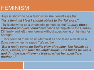 FEMINISM 
•Aliya is shown to be a feminist as she herself says that 
“As a feminist I feel I should object to the Taj story.” 
• Taj is shown to be a unfeminist person as she “…bury those 
Dard-e-Dil umbilical cord” and hands her triplets to the Dard-e- 
Dil family and left them forever without questioning or fighting for 
her right. 
• Dadi seemed to be an anti-feminist as she takes Nawab as a 
Zues even when he raped Taj’s mother. 
“But it really sums up Dadi’s view of royalty. The Nawab as 
Zeus; I mean, consider the implications. She thinks he was a 
god. And he wasn’t even a Nawab when he raped Taj’s 
mother…” 
 