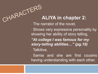ALIYA in chapter 2: 
• The narrator of the novel, 
• Shows very expressive personality by 
showing her ability of story telling, 
“At college I was famous for my 
story-telling abilities…” (pg.18) 
• Talkitive, 
• Samia and she are first cousins 
having understanding with each other. 
 
