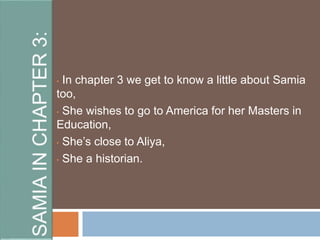 • In chapter 3 we get to know a little about Samia 
too, 
• She wishes to go to America for her Masters in 
Education, 
• She’s close to Aliya, 
• She a historian. 
 
