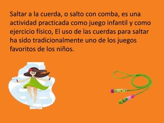 Saltar a la cuerda, o salto con comba, es una 
actividad practicada como juego infantil y como 
ejercicio físico, El uso de las cuerdas para saltar 
ha sido tradicionalmente uno de los juegos 
favoritos de los niños. 
 