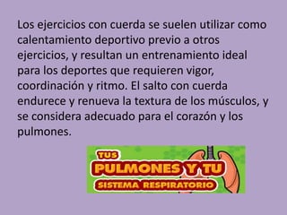 Los ejercicios con cuerda se suelen utilizar como 
calentamiento deportivo previo a otros 
ejercicios, y resultan un entrenamiento ideal 
para los deportes que requieren vigor, 
coordinación y ritmo. El salto con cuerda 
endurece y renueva la textura de los músculos, y 
se considera adecuado para el corazón y los 
pulmones. 
 