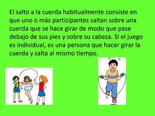 El salto a la cuerda habitualmente consiste en 
que uno o más participantes saltan sobre una 
cuerda que se hace girar de modo que pase 
debajo de sus pies y sobre su cabeza. Si el juego 
es individual, es una persona que hacer girar la 
cuerda y salta al mismo tiempo. 
 