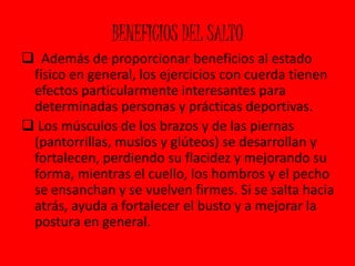 BENEFICIOS DEL SALTO 
 Además de proporcionar beneficios al estado 
físico en general, los ejercicios con cuerda tienen 
efectos particularmente interesantes para 
determinadas personas y prácticas deportivas. 
 Los músculos de los brazos y de las piernas 
(pantorrillas, muslos y glúteos) se desarrollan y 
fortalecen, perdiendo su flacidez y mejorando su 
forma, mientras el cuello, los hombros y el pecho 
se ensanchan y se vuelven firmes. Si se salta hacia 
atrás, ayuda a fortalecer el busto y a mejorar la 
postura en general. 
 