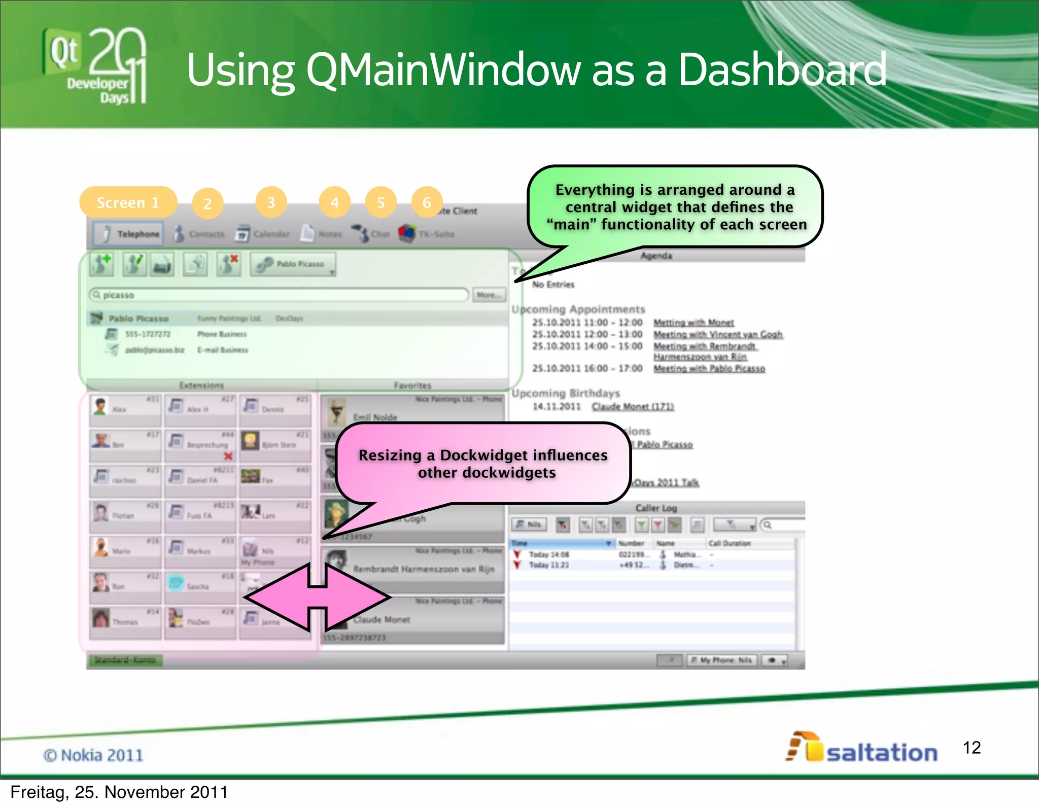 Using QMainWindow as a Dashboard

                                                             Everything is arranged around a
          Screen 1    2      3   4     5    6                 central widget that deﬁnes the
                                                            “main” functionality of each screen




                                     Resizing a Dockwidget inﬂuences
                                             other dockwidgets




                                                                                                  12

Freitag, 25. November 2011
 