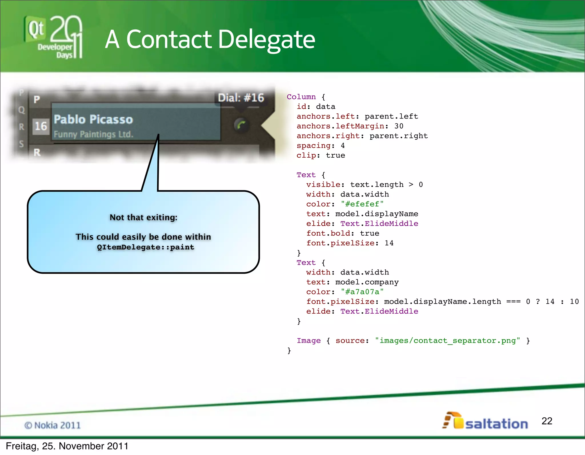 A Contact Delegate
                                                 Column {
                                                   id: data
                                                   anchors.left: parent.left
                                                   anchors.leftMargin: 30
                                                   anchors.right: parent.right
                                                   spacing: 4
                                                   clip: true

                                                     Text {
                                                       visible: text.length > 0
                                                       width: data.width
                                                       color: "#efefef"
                                                       text: model.displayName
                      Not that exiting:
                                                       elide: Text.ElideMiddle
                                                       font.bold: true
              This could easily be done within
                                                       font.pixelSize: 14
                   QItemDelegate::paint
                                                     }
                                                     Text {
                                                       width: data.width
                                                       text: model.company
                                                       color: "#a7a07a"
                                                       font.pixelSize: model.displayName.length === 0 ? 14 : 10
                                                       elide: Text.ElideMiddle
                                                     }

                                                     Image { source: "images/contact_separator.png" }
                                                 }




                                                                                                        22

Freitag, 25. November 2011
 