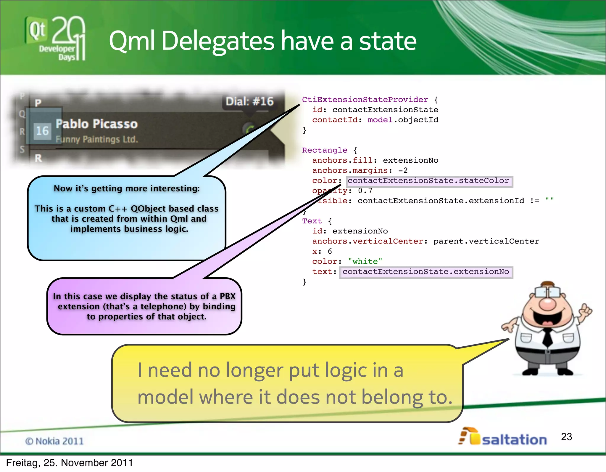 Qml Delegates have a state
                                                       CtiExtensionStateProvider {
                                                         id: contactExtensionState
                                                         contactId: model.objectId
                                                       }

                                                       Rectangle {
                                                         anchors.fill: extensionNo
                                                         anchors.margins: -2
                                                         color: contactExtensionState.stateColor
         Now it’s getting more interesting:              opacity: 0.7
                                                         visible: contactExtensionState.extensionId != ""
     This is a custom C++ QObject based class          }
         that is created from within Qml and           Text {
              implements business logic.                 id: extensionNo
                                                         anchors.verticalCenter: parent.verticalCenter
                                                         x: 6
                                                         color: "white"
                                                         text: contactExtensionState.extensionNo
                                                       }
         In this case we display the status of a PBX
          extension (that’s a telephone) by binding
                  to properties of that object.




                             I need no longer put logic in a
                             model where it does not belong to.
                                                                                                            23

Freitag, 25. November 2011
 