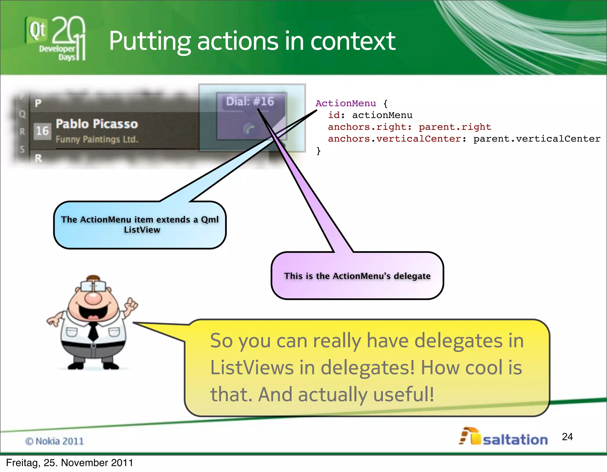 Putting actions in context

                                                         ActionMenu {
                                                           id: actionMenu
                                                           anchors.right: parent.right
                                                           anchors.verticalCenter: parent.verticalCenter
                                                         }




           The ActionMenu item extends a Qml
                        ListView




                                                  This is the ActionMenu’s delegate




                                          So you can really have delegates in
                                          ListViews in delegates! How cool is
                                          that. And actually useful!
                                                                                                 24

Freitag, 25. November 2011
 