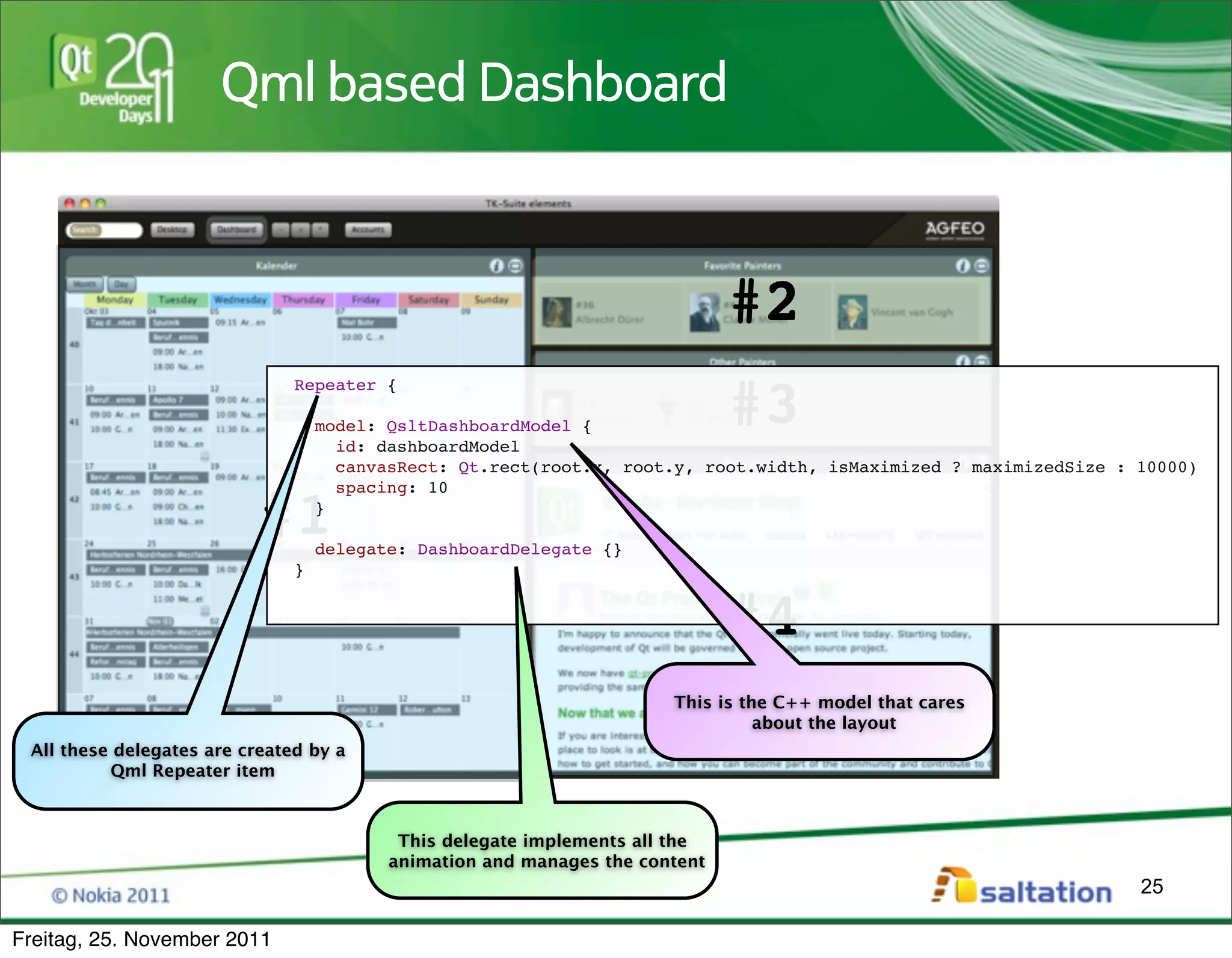Qml based Dashboard



                                                                              #2
                                                                              #3
                               Repeater {

                                   model: QsltDashboardModel {
                                     id: dashboardModel
                                     canvasRect: Qt.rect(root.x, root.y, root.width, isMaximized ? maximizedSize : 10000)
                                     spacing: 10

                           #1      }

                                   delegate: DashboardDelegate {}
                               }


                                                                              #4
                                                                       This is the C++ model that cares
                                                                                 about the layout
 All these delegates are created by a
          Qml Repeater item



                                           This delegate implements all the
                                          animation and manages the content
                                                                                                                   25

Freitag, 25. November 2011
 