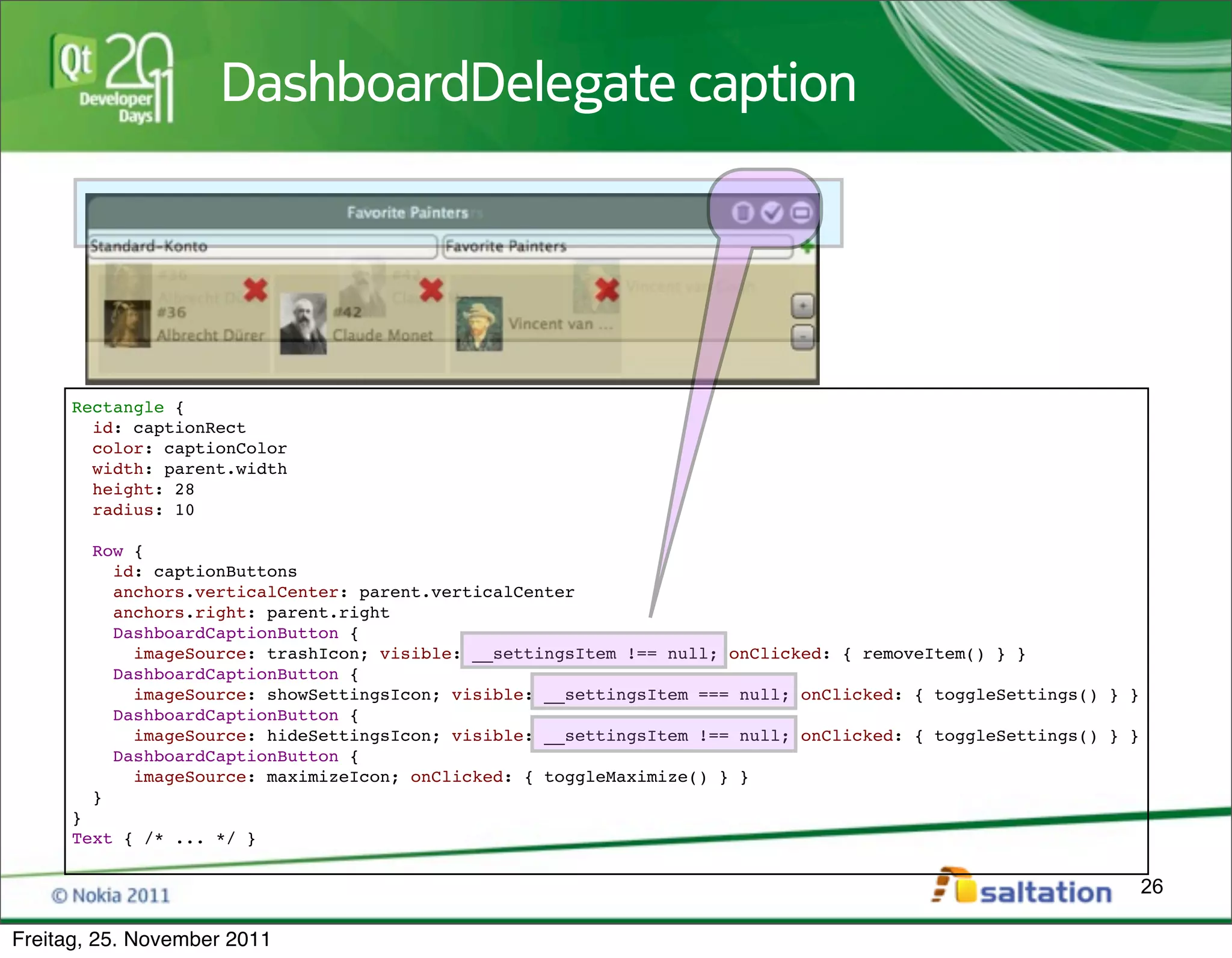 DashboardDelegate caption




     Rectangle {
       id: captionRect
       color: captionColor
       width: parent.width
       height: 28
       radius: 10

        Row {
          id: captionButtons
          anchors.verticalCenter: parent.verticalCenter
          anchors.right: parent.right
          DashboardCaptionButton {
            imageSource: trashIcon; visible: __settingsItem !== null; onClicked: { removeItem() } }
          DashboardCaptionButton {
            imageSource: showSettingsIcon; visible: __settingsItem === null; onClicked: { toggleSettings() } }
          DashboardCaptionButton {
            imageSource: hideSettingsIcon; visible: __settingsItem !== null; onClicked: { toggleSettings() } }
          DashboardCaptionButton {
            imageSource: maximizeIcon; onClicked: { toggleMaximize() } }
        }
     }
     Text { /* ... */ }

                                                                                                                 26

Freitag, 25. November 2011
 