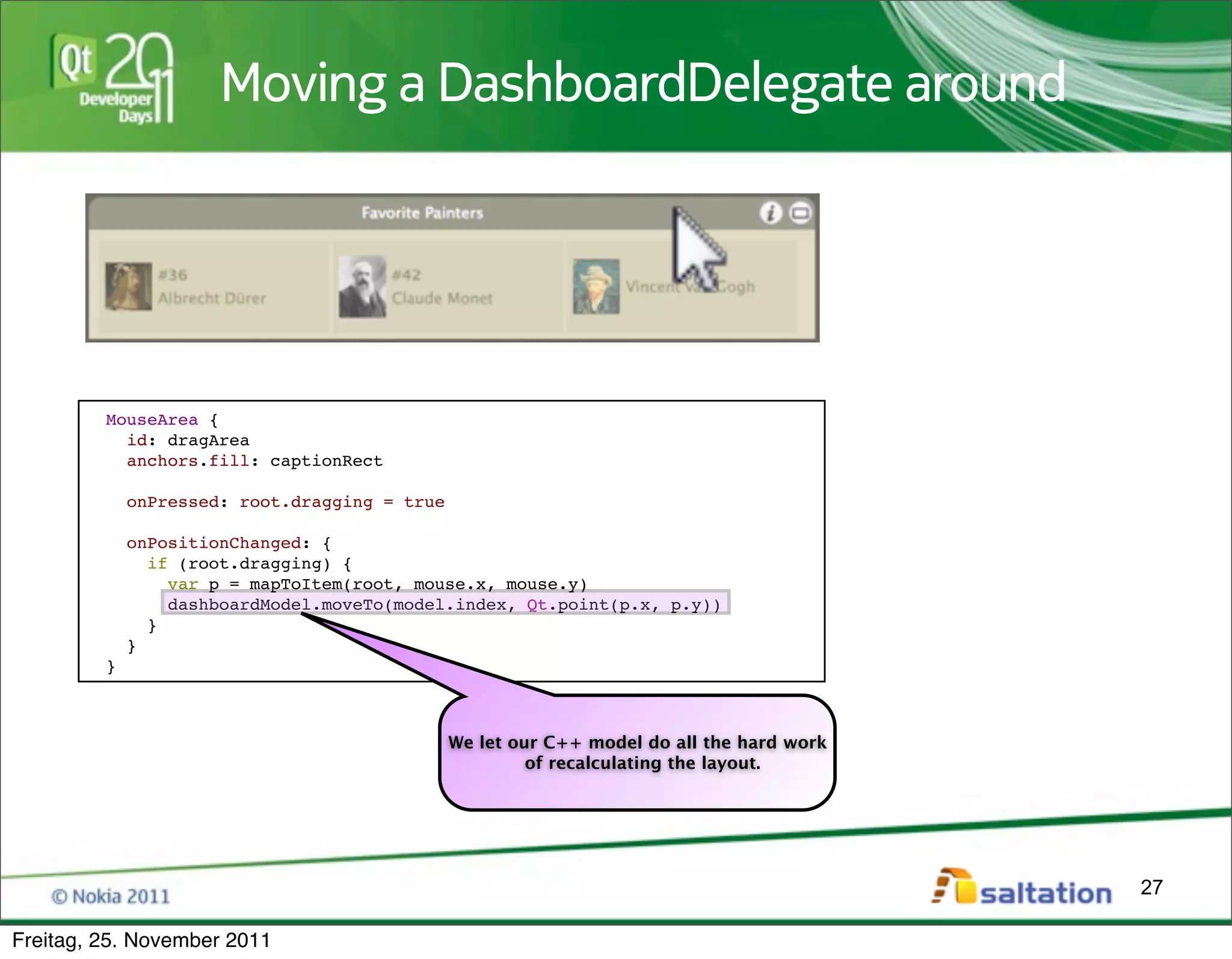 Moving a DashboardDelegate around




         MouseArea {
           id: dragArea
           anchors.fill: captionRect

             onPressed: root.dragging = true

             onPositionChanged: {
               if (root.dragging) {
                 var p = mapToItem(root, mouse.x, mouse.y)
                 dashboardModel.moveTo(model.index, Qt.point(p.x, p.y))
               }
             }
         }



                                               We let our C++ model do all the hard work
                                                        of recalculating the layout.




                                                                                           27

Freitag, 25. November 2011
 