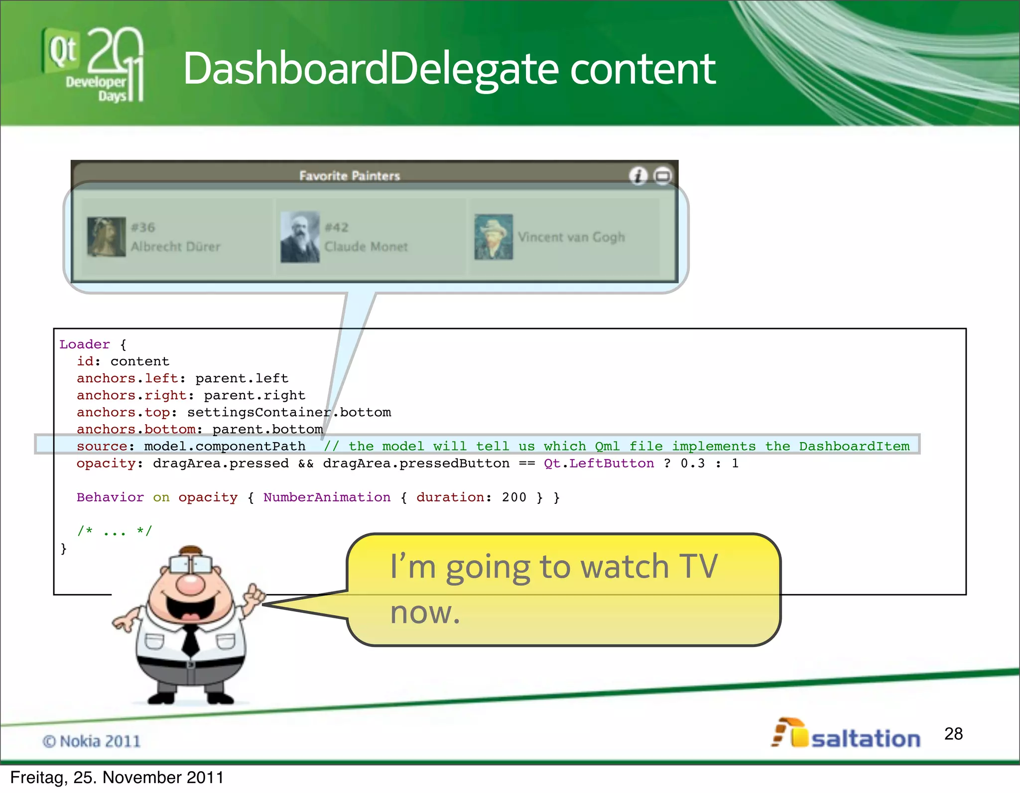 DashboardDelegate content




     Loader {
       id: content
       anchors.left: parent.left
       anchors.right: parent.right
       anchors.top: settingsContainer.bottom
       anchors.bottom: parent.bottom
       source: model.componentPath // the model will tell us which Qml file implements the DashboardItem
       opacity: dragArea.pressed && dragArea.pressedButton == Qt.LeftButton ? 0.3 : 1

         Behavior on opacity { NumberAnimation { duration: 200 } }

         /* ... */
     }
                                             I’m going to watch TV
                                             now.


                                                                                                           28

Freitag, 25. November 2011
 