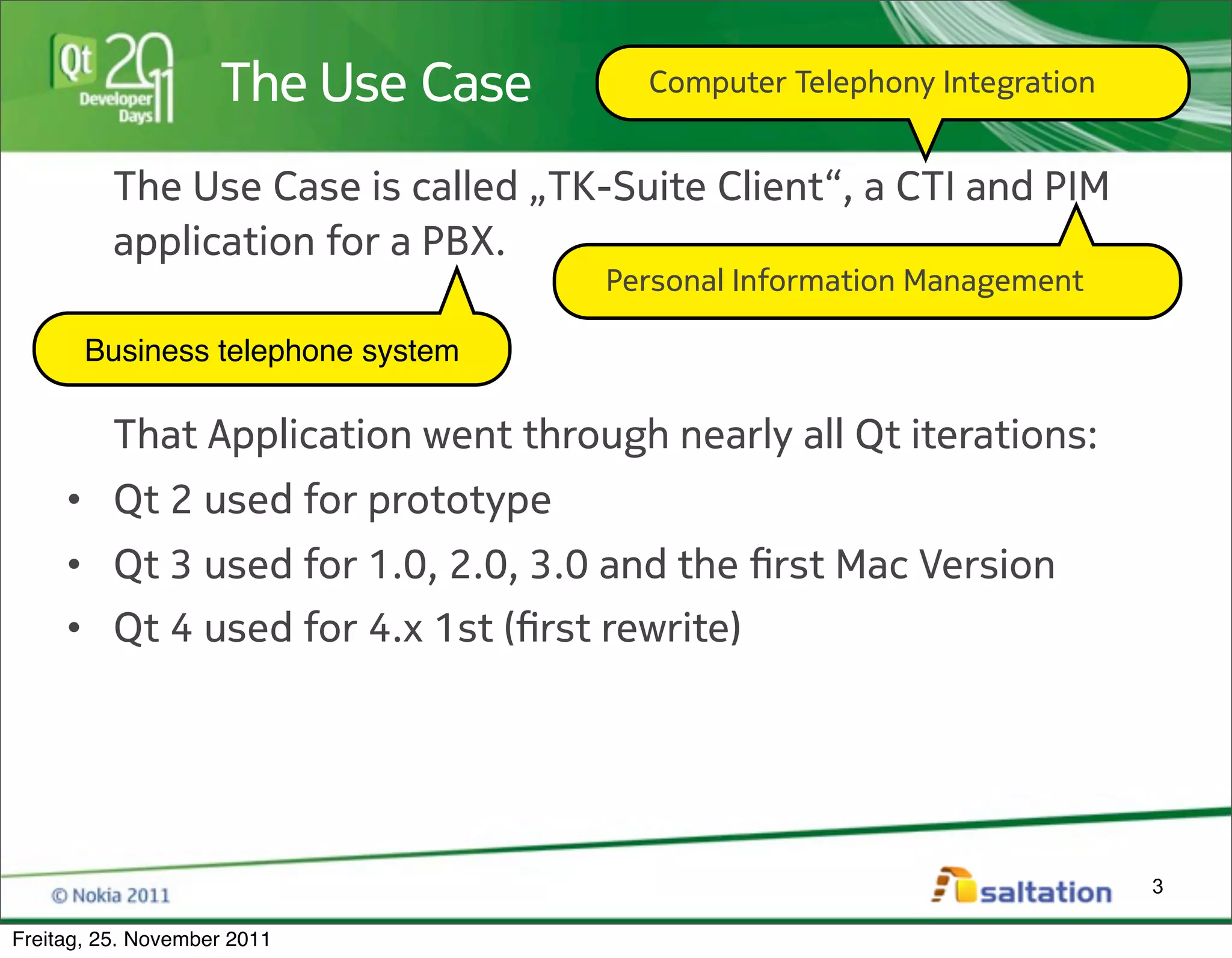 The Use Case       Computer Telephony Integration


          The Use Case is called „TK-Suite Client“, a CTI and PIM
          application for a PBX.
                                     Personal Information Management

       Business telephone system

          That Application went through nearly all Qt iterations:
     • Qt 2 used for prototype
     • Qt 3 used for 1.0, 2.0, 3.0 and the !rst Mac Version
     • Qt 4 used for 4.x 1st (!rst rewrite)




                                                                        3

Freitag, 25. November 2011
 