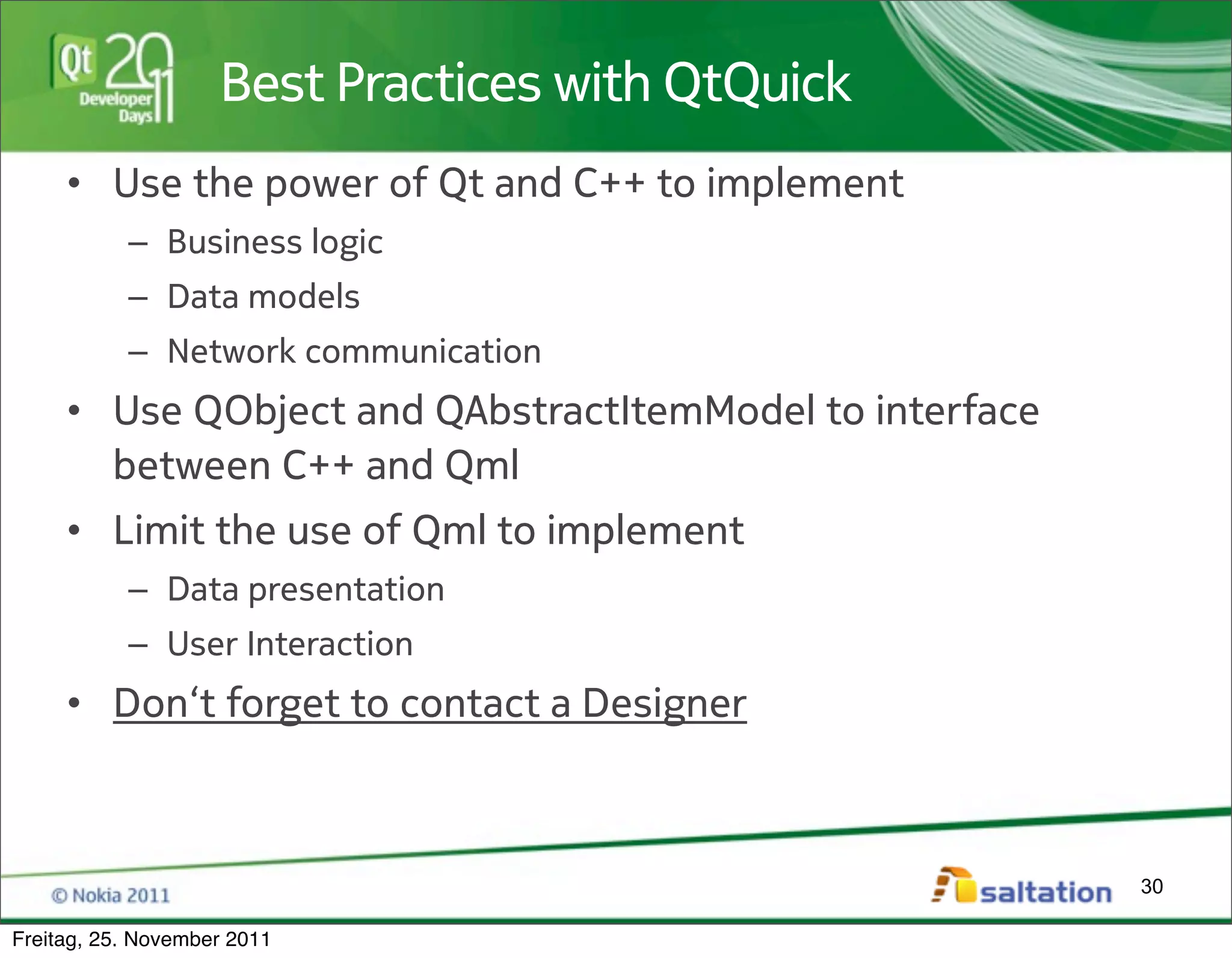 Best Practices with QtQuick
     • Use the power of Qt and C++ to implement
           – Business logic
           – Data models
           – Network communication
     • Use QObject and QAbstractItemModel to interface
       between C++ and Qml
     • Limit the use of Qml to implement
           – Data presentation
           – User Interaction
     • Don‘t forget to contact a Designer



                                                         30

Freitag, 25. November 2011
 