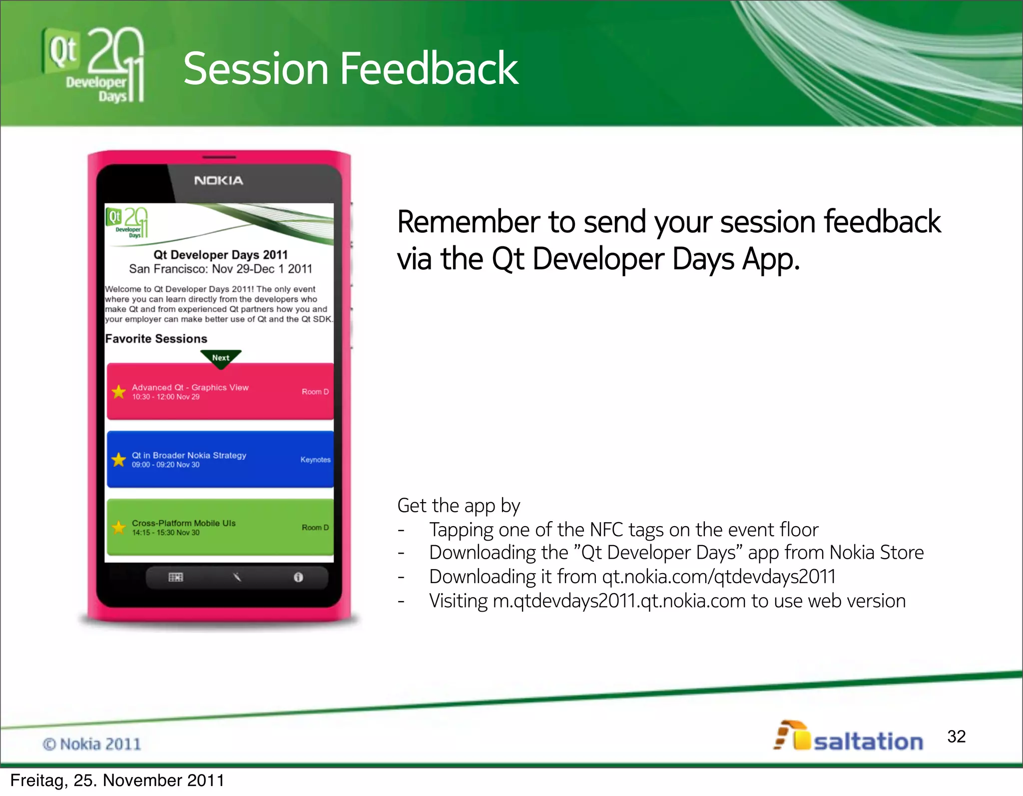 Session Feedback
                    Session Feedback


                              Remember to send your session feedback
                              via the Qt Developer Days App.




                              Get the app by
                              -  Tapping one of the NFC tags on the event !oor
                              -  Downloading the ”Qt Developer Days” app from Nokia Store
                              -  Downloading it from qt.nokia.com/qtdevdays2011
                              -  Visiting m.qtdevdays2011.qt.nokia.com to use web version




                                                                                            32

Freitag, 25. November 2011
 