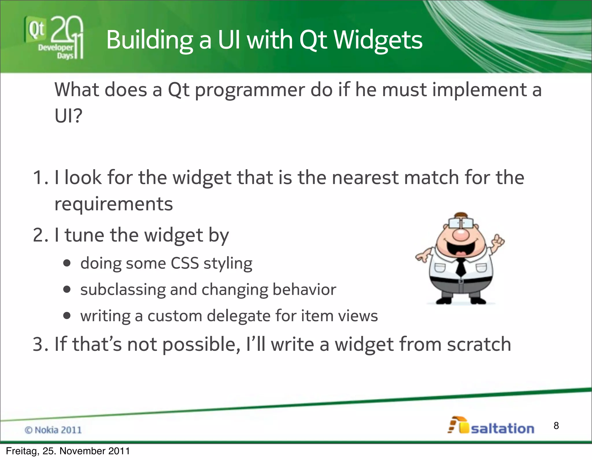 Building a UI with Qt Widgets
          What does a Qt programmer do if he must implement a
          UI?


     1. I look for the widget that is the nearest match for the
        requirements
     2. I tune the widget by
         • doing some CSS styling
         • subclassing and changing behavior
         • writing a custom delegate for item views
     3. If that’s not possible, I’ll write a widget from scratch


                                                                   8

Freitag, 25. November 2011
 