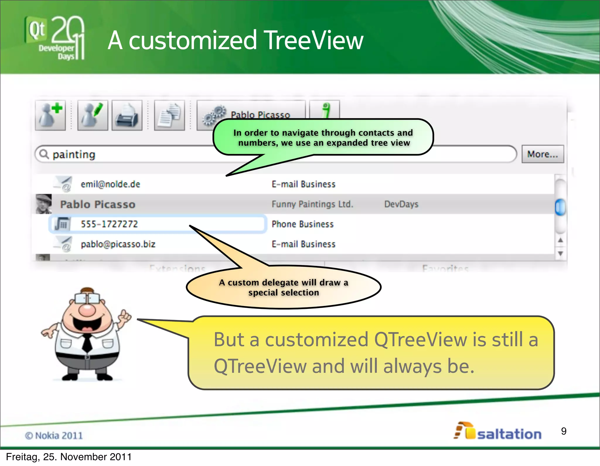 A customized TreeView


                                In order to navigate through contacts and
                                 numbers, we use an expanded tree view




                             A custom delegate will draw a
                                   special selection




                             But a customized QTreeView is still a
                             QTreeView and will always be.


                                                                            9

Freitag, 25. November 2011
 