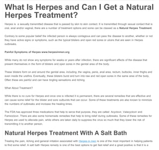 A Salt Bath Remedy for Herpes in Men | Herpes in Men

Herpes in Men
HOME

ABOUT

PRIVACY POLICY

HERPES IN MEN SOLUTION

CONTACT

DISCLAIMER

PR

The Salt Bath – A Natural Herpes Treatment
November 17, 2013  

2

Herpes in Men

What Is Herpes and Can I Get a Natural
Herpes Treatment?
Herpes is  a sexually transmitted disease that is passed by skin to skin contact. It is transmitted through sexual contact that is
oral, anal and/or vaginal, there are a number of treatment options and some can be classed as a Natural Herpes Treatment.
Contrary to some popular belief the infected person is always contagious and can pass the disease to another, whether or not
they have active signs or symptoms, such as the typical blisters and open red sores or ulcers that are seen in Herpes
outbreaks.
Painful Symptoms of Herpes www.herpesinmen.org
While many do not show any symptoms for weeks or years after infection; there are significant effects of the disease that
present themselves in the form of blisters and open sores in the genital area of the body.
These blisters form on and around the genital area, including, the vagina, penis, anal area, rectum, buttocks, inner thighs and
even inside the urethra. Eventually, these blisters burst and turn into raw and red open sores in the same area of the body.
Often these are painful and can have tingling sensations and itching.
What About Treatment?
While there is no cure for Herpes and once one is infected it is permanent, there are several remedies that are effective and
can cause some relief for the blister and sore outbursts that can occur. Some of these treatments are also known to minimize
the numbers of outbreaks and increase the healing times.
The FDA has approved three medications that help to serve that purpose, they are called  Acyclovir, Valacyclovir and
Famiciclovir. There are also some homemade remedies that help to bring relief during outbreaks. Some of these remedies for
Herpes are used to alleviate pain, while others are taken daily to suppress the virus so much that they lower the risk of
transmitting it to another person.

Natural Herpes Treatment With A Salt Bath
Treating the pain, itching and general irritation associated with Herpes in men is one of the most important in helping patients
to find some relief. A salt bath Herpes remedy is one of the best options to get fast relief and a great positive is that it is a

http://www.herpesinmen.org/a-salt-bath-remedy-for-herpes-in-men/[22/11/2013 09:12:10]

 