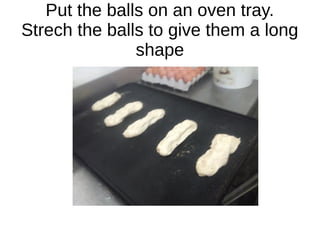 Put the balls on an oven tray.
Strech the balls to give them a long
shape
 