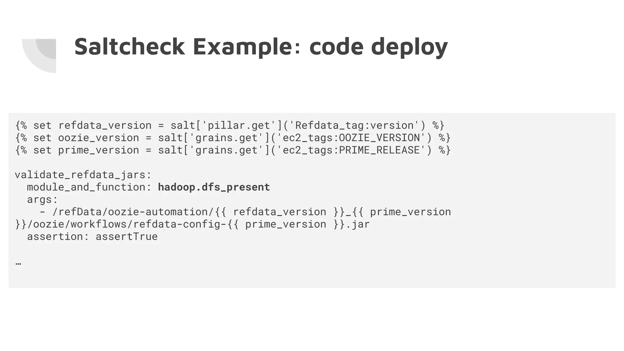 Saltcheck Example: code deploy
{% set refdata_version = salt['pillar.get']('Refdata_tag:version') %}
{% set oozie_version = salt['grains.get']('ec2_tags:OOZIE_VERSION') %}
{% set prime_version = salt['grains.get']('ec2_tags:PRIME_RELEASE') %}
validate_refdata_jars:
module_and_function: hadoop.dfs_present
args:
- /refData/oozie-automation/{{ refdata_version }}_{{ prime_version
}}/oozie/workflows/refdata-config-{{ prime_version }}.jar
assertion: assertTrue
…
 