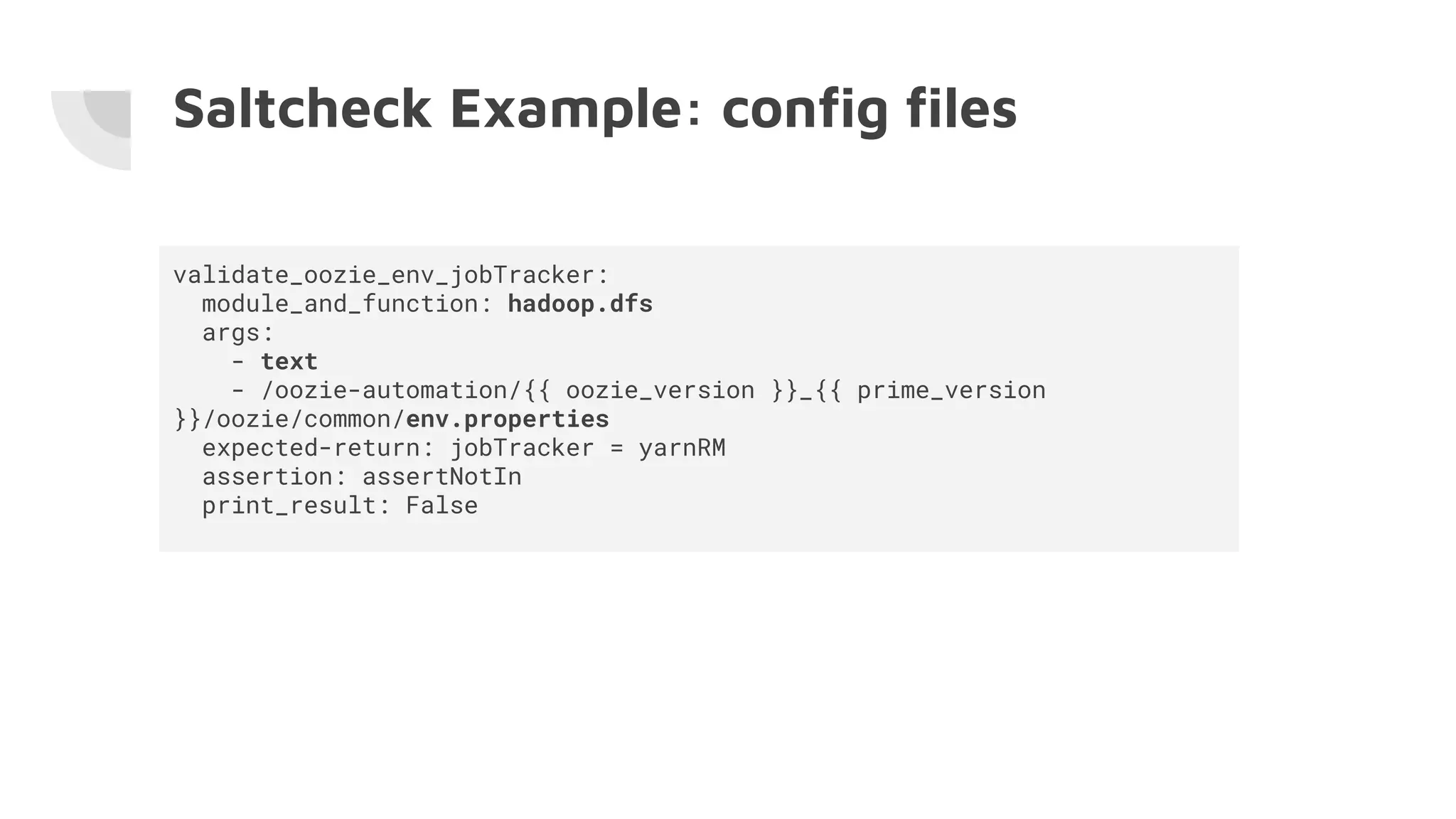 Saltcheck Example: conﬁg ﬁles
validate_oozie_env_jobTracker:
module_and_function: hadoop.dfs
args:
- text
- /oozie-automation/{{ oozie_version }}_{{ prime_version
}}/oozie/common/env.properties
expected-return: jobTracker = yarnRM
assertion: assertNotIn
print_result: False
 