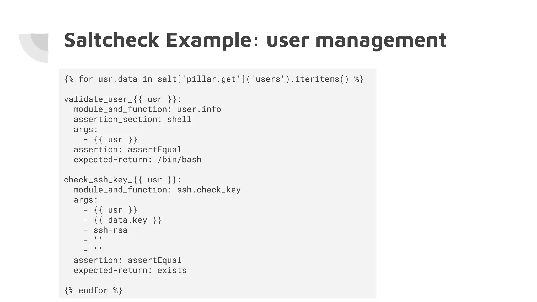 Saltcheck Example: user management
{% for usr,data in salt['pillar.get']('users').iteritems() %}
validate_user_{{ usr }}:
module_and_function: user.info
assertion_section: shell
args:
- {{ usr }}
assertion: assertEqual
expected-return: /bin/bash
check_ssh_key_{{ usr }}:
module_and_function: ssh.check_key
args:
- {{ usr }}
- {{ data.key }}
- ssh-rsa
- ''
- ''
assertion: assertEqual
expected-return: exists
{% endfor %}
 