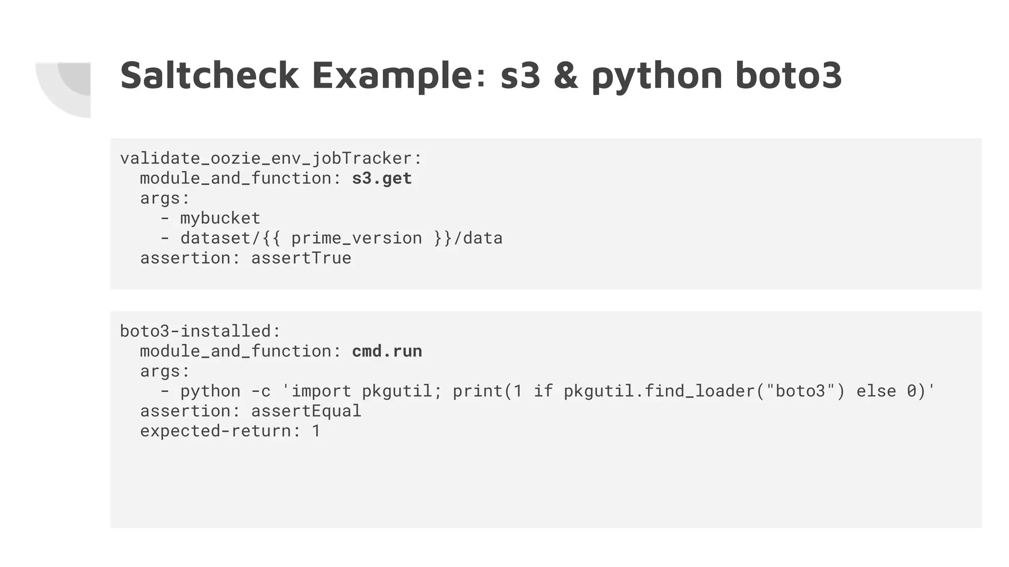 Saltcheck Example: s3 & python boto3
validate_oozie_env_jobTracker:
module_and_function: s3.get
args:
- mybucket
- dataset/{{ prime_version }}/data
assertion: assertTrue
boto3-installed:
module_and_function: cmd.run
args:
- python -c 'import pkgutil; print(1 if pkgutil.find_loader("boto3") else 0)'
assertion: assertEqual
expected-return: 1
 