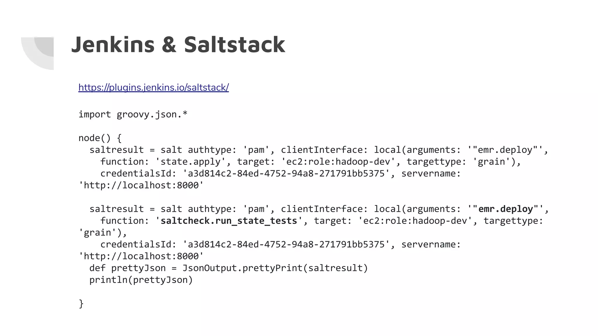 Jenkins & Saltstack
https://plugins.jenkins.io/saltstack/
import groovy.json.*
node() {
saltresult = salt authtype: 'pam', clientInterface: local(arguments: '"emr.deploy"',
function: 'state.apply', target: 'ec2:role:hadoop-dev', targettype: 'grain'),
credentialsId: 'a3d814c2-84ed-4752-94a8-271791bb5375', servername:
'http://localhost:8000'
saltresult = salt authtype: 'pam', clientInterface: local(arguments: '"emr.deploy"',
function: 'saltcheck.run_state_tests', target: 'ec2:role:hadoop-dev', targettype:
'grain'),
credentialsId: 'a3d814c2-84ed-4752-94a8-271791bb5375', servername:
'http://localhost:8000'
def prettyJson = JsonOutput.prettyPrint(saltresult)
println(prettyJson)
}
 