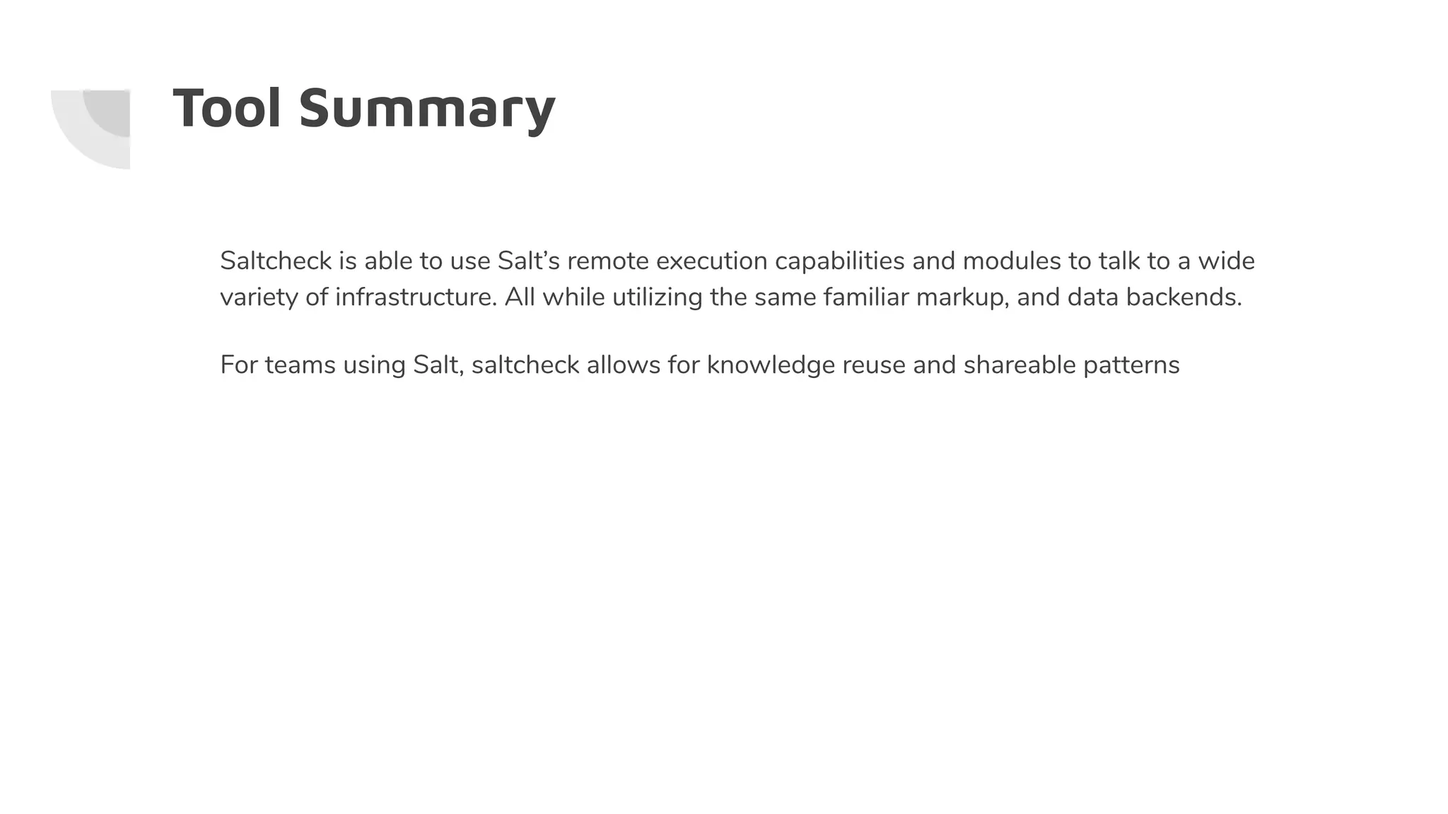Tool Summary
Saltcheck is able to use Salt’s remote execution capabilities and modules to talk to a wide
variety of infrastructure. All while utilizing the same familiar markup, and data backends.
For teams using Salt, saltcheck allows for knowledge reuse and shareable patterns
 