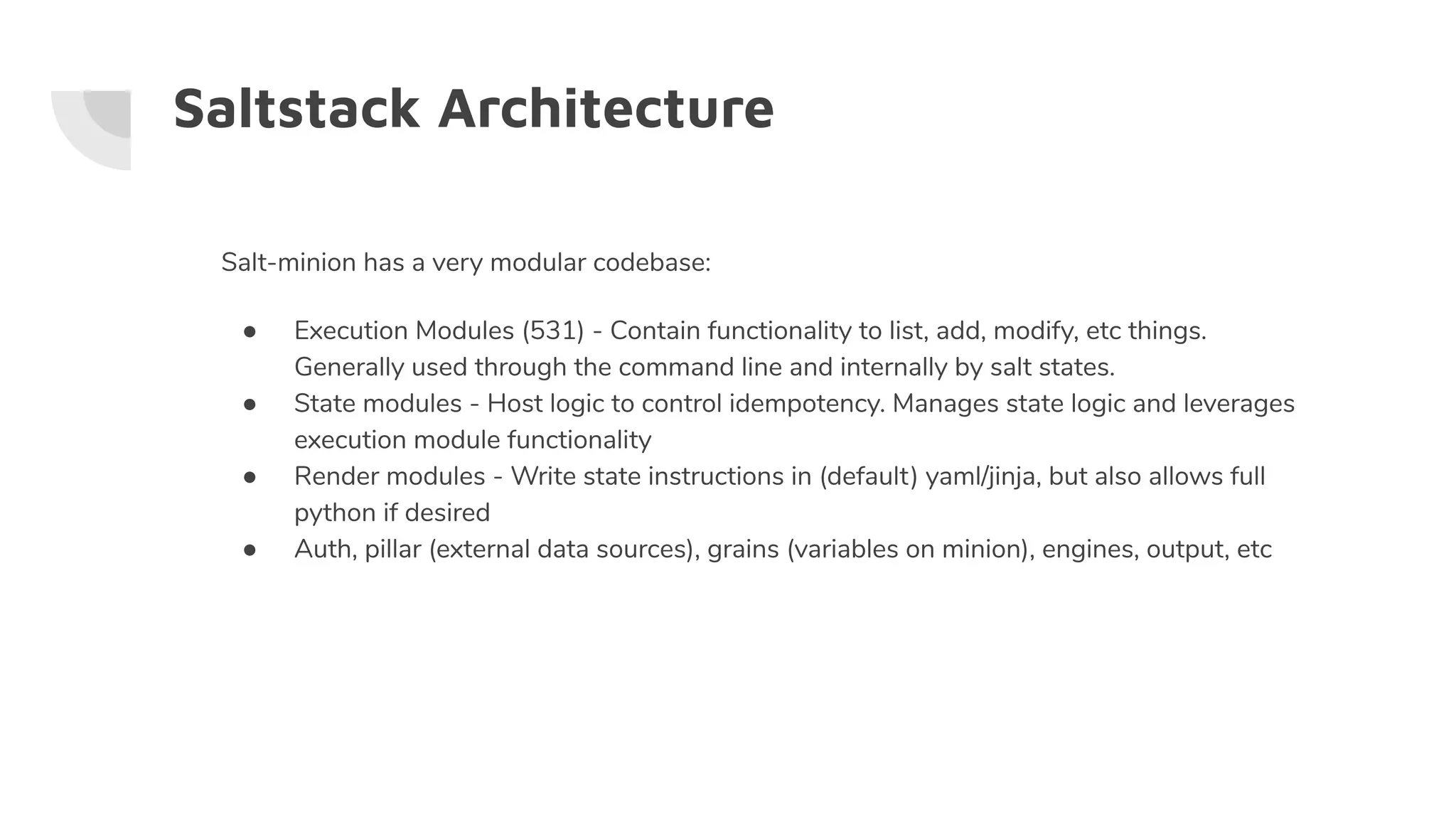 Saltstack Architecture
Salt-minion has a very modular codebase:
● Execution Modules (531) - Contain functionality to list, add, modify, etc things.
Generally used through the command line and internally by salt states.
● State modules - Host logic to control idempotency. Manages state logic and leverages
execution module functionality
● Render modules - Write state instructions in (default) yaml/jinja, but also allows full
python if desired
● Auth, pillar (external data sources), grains (variables on minion), engines, output, etc
 