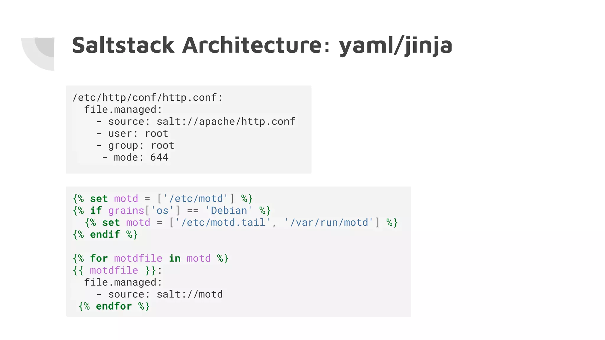 Saltstack Architecture: yaml/jinja
/etc/http/conf/http.conf:
file.managed:
- source: salt://apache/http.conf
- user: root
- group: root
- mode: 644
{% set motd = ['/etc/motd'] %}
{% if grains['os'] == 'Debian' %}
{% set motd = ['/etc/motd.tail', '/var/run/motd'] %}
{% endif %}
{% for motdfile in motd %}
{{ motdfile }}:
file.managed:
- source: salt://motd
{% endfor %}
 