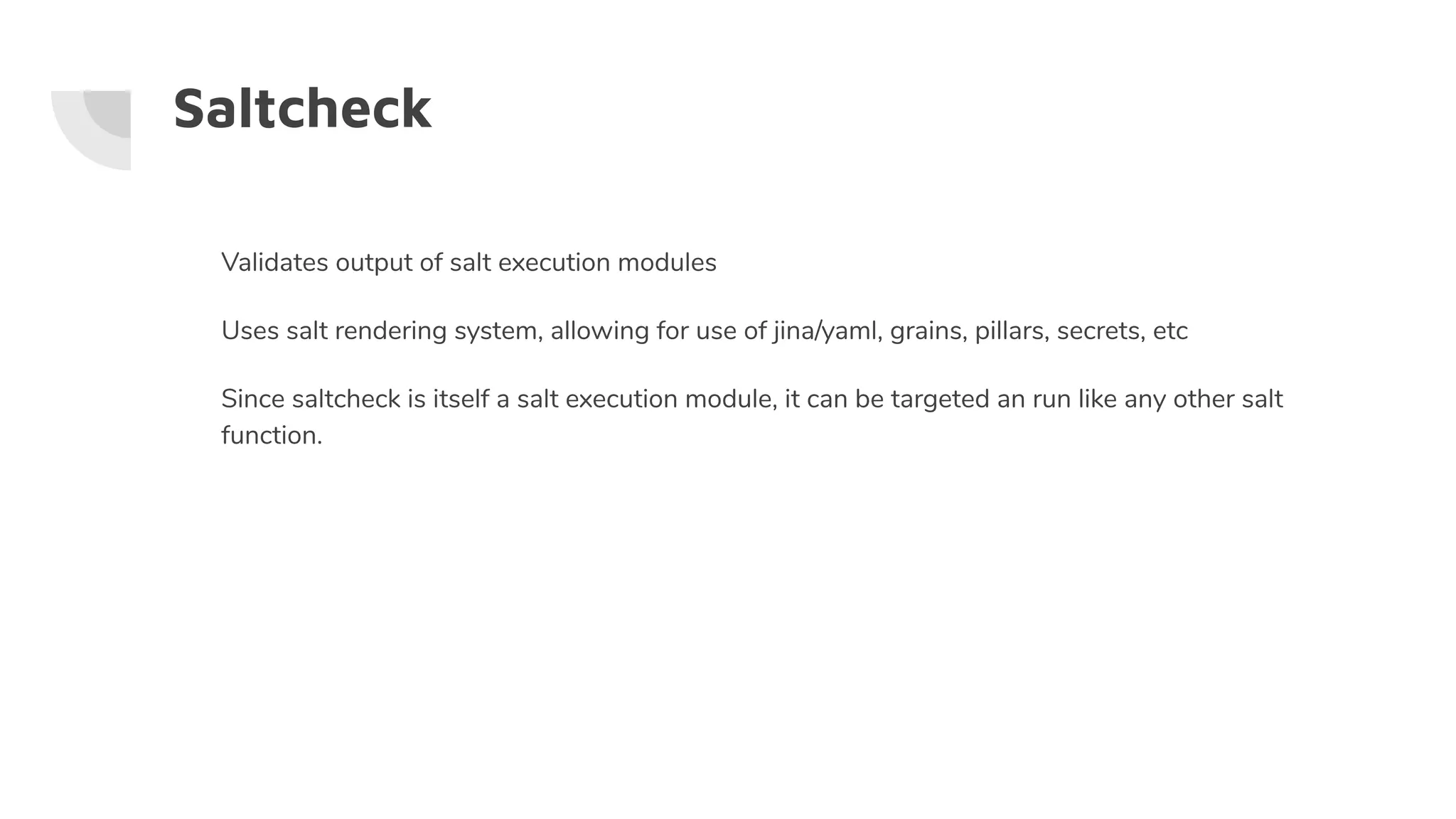 Saltcheck
Validates output of salt execution modules
Uses salt rendering system, allowing for use of jina/yaml, grains, pillars, secrets, etc
Since saltcheck is itself a salt execution module, it can be targeted an run like any other salt
function.
 
