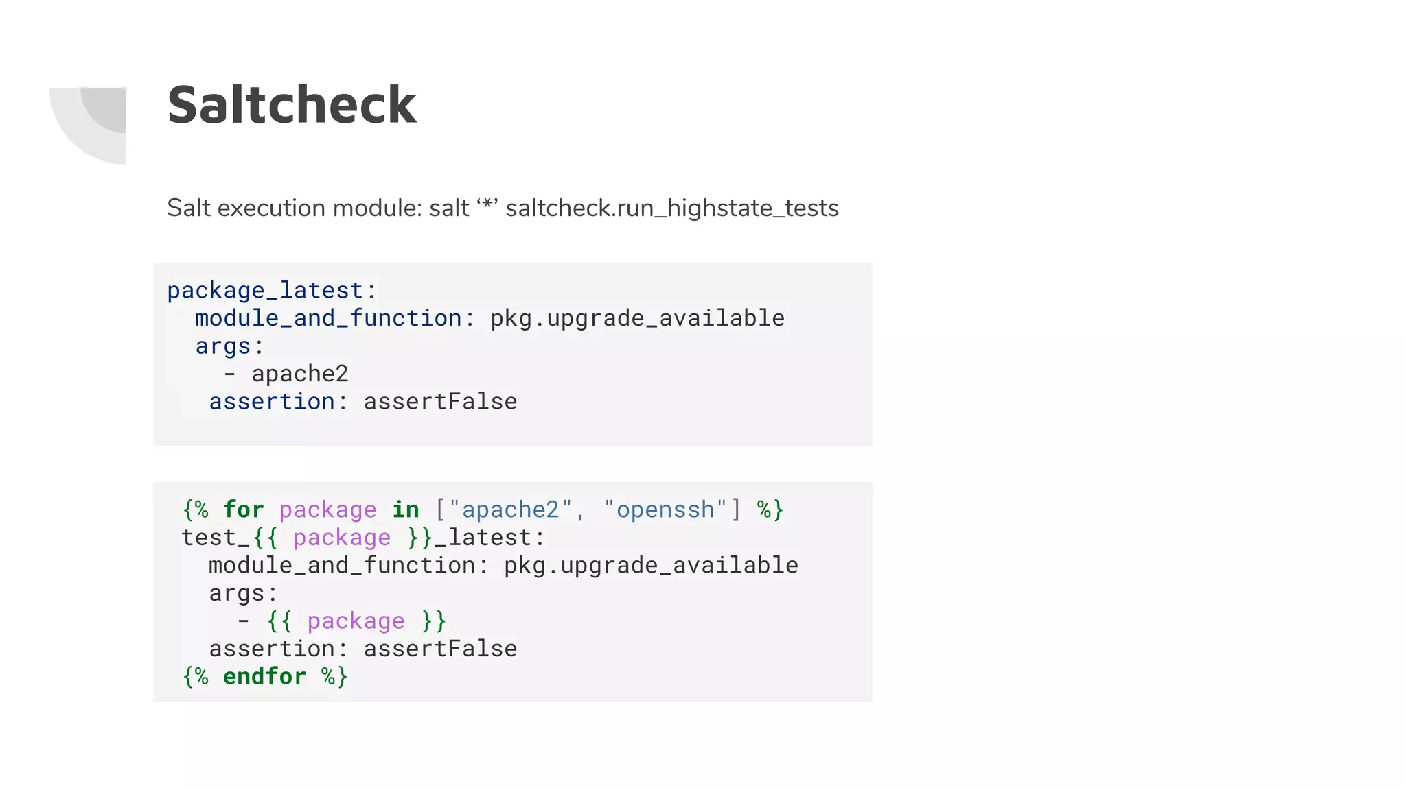 Saltcheck
Salt execution module: salt ‘*’ saltcheck.run_highstate_tests
package_latest:
module_and_function: pkg.upgrade_available
args:
- apache2
assertion: assertFalse
{% for package in ["apache2", "openssh"] %}
test_{{ package }}_latest:
module_and_function: pkg.upgrade_available
args:
- {{ package }}
assertion: assertFalse
{% endfor %}
 