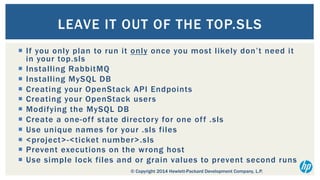LEAVE IT OUT OF THE TOP.SLS
¡  If you only plan to run it only once you most likely don’t need it
in your top.sls
¡  Installing RabbitMQ
¡  Installing MySQL DB
¡  Creating your OpenStack API Endpoints
¡  Creating your OpenStack users
¡  Modifying the MySQL DB
¡  Create a one-of f state director y for one of f .sls
¡  Use unique names for your .sls files
¡  <project>-<ticket number>.sls
¡  Prevent executions on the wrong host
¡  Use simple lock files and or grain values to prevent second runs
© Copyright 2014 Hewlett-Packard Development Company, L.P.

 