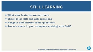 STILL LEARNING
¡  What new features are out there
¡  Check in on IRC and ask questions
¡  Hangout and answer some questions
¡  Are you alone in your company working with Salt?

© Copyright 2014 Hewlett-Packard Development Company, L.P.

 