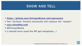 SHOW AND TELL
¡  https://github.com/EntropyWorks/salt-openstack
¡  The “formula” branch eventually will replace the “master”
¡  yazz.atlas@hp.com
¡  @EntropyWorks
¡  (I should have used the HP ppt templates...)

© Copyright 2014 Hewlett-Packard Development Company, L.P.

 