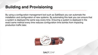 Building and Provisioning

!

By using a conﬁguration management tool such as SaltStack you can automate the
installation and conﬁguration of new systems. By automating this task you can ensure that
a system is deployed the same way every time. Ensuring a system is deployed in the
exact same method every time reduces conﬁguration time bombs from impacting
production trafﬁc later.!
!

 